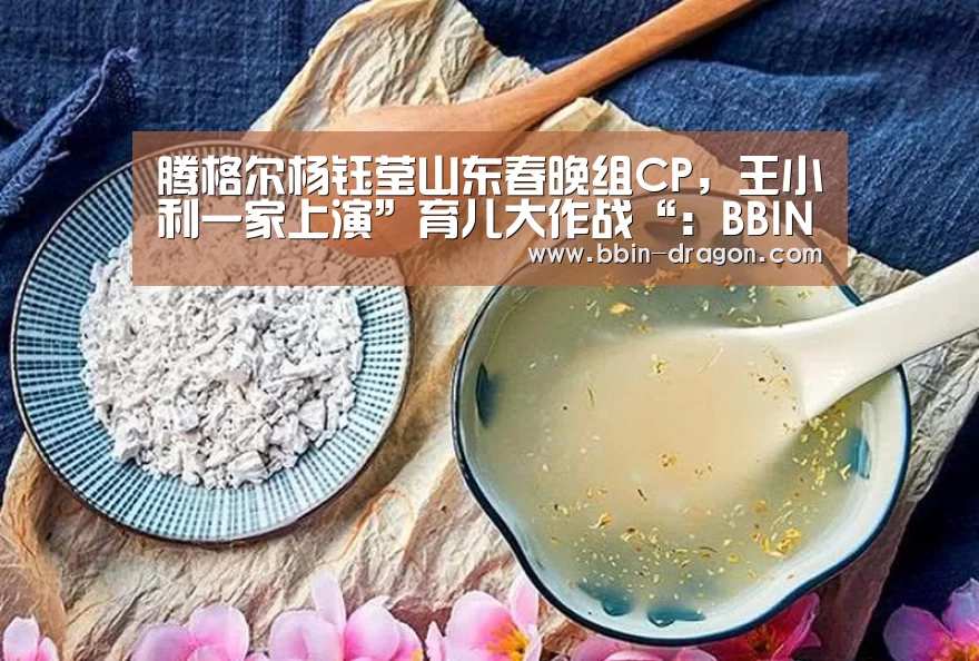 腾格尔杨钰莹山东春晚组CP，王小利一家上演”育儿大作战“：BBIN电竞